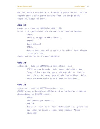 UM DEUS COM DUAS CARAS                                                       COELHO DE MORAES 42
___________________________________________________________________________________________

mão de JANUS e o arrasta na direção da porta da rua. Na rua
seguem lado a lado porém distanciados. De longe PEDRO
espreita. Engle em seco.


CENA 32
exterior - casa de JANUS/fachada – dia
O carro de CAROL estaciona na frente da casa de JANUS..
            CAROL
            Pronto. Chegou e está ileso...
            JANUS
            Quer entrar?
            CAROL
            Quero. Mas, vou até o posto e já volto. Pede alguma
            coisa para nós.
JANUS sai do carro. O carro manobra.


CENA 33
interior - casa de JANUS/sala-escritório – dia
            JANUS entra. Passeia               pela casa. não sabe o que
            fazer. Olha o pacote que ainda não abriu.                            Sai do
            escritório. Na sala, pega o telefone e disca. Fala
            (não ouvimos) corte para MIRIAM no banheiro.


CENA 34
interior - casa de JANUS/banheiro – dia
JANUS entra no banheiro. MIRIAM está na banheira. Olham-se
demoradamente. MIRIAM sorri.
            JANUS
            não avisou que vinha...
            MIRIAM
            Tenho uma reunião na Cúria Metropolitana. Aproveitei
            pra tomar um banho / pegar umas roupas. Algum
            problema?
 