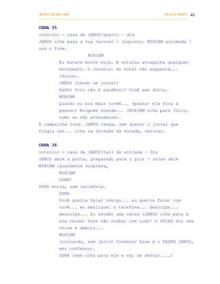 UM DEUS COM DUAS CARAS                                                       COELHO DE MORAES 43
___________________________________________________________________________________________


CENA 35
interior - casa de JANUS/quarto – dia
JANUS olha para a rua nervoso / inquieto. MIRIAM arrumada /
usa o fone.
                              MIRIAM
            Eu estava muito suja. A sotaina atrapalha qualquer
            movimento. O chuveiro do hotel não esquenta...
            (disca).
            JANUS (lendo um jornal)
            banho frio não é saudável? Você que dizia.
            MIRIAM
            Quando eu era mais jovem... (pausa/ ela fica a
            pensar) Ninguém atende... (MIRIAM olha para Júlio,
            como se não entendesse).
A campainha toca. JANUS rasga, sem querer o jornal que
fingia ler... olha na direção da escada, nervoso.


CENA 36
interior - casa de JANUS/hall de entrada – dia
JANUS abre a porta, preparado para o pior / atrás dele
MIRIAM igualmente surpresa,
            MIRIAM
            DORA!
DORA entra, sem cerimônia.
            DORA
            Você queria falar comigo... eu queria falar com
            você... eu desliguei o telefone... desculpa...
            desculpa... Eu recebi uma caixa (JANUS olha para a
            sua caixa) Eles vão acabar com tudo! O URIAS diz uma
            coisa e depois...
            MIRIAM
            (cortando, sem jeito) Conhece? Esse é o PADRE JANUS,
            meu confessor.
            DORA (nem olha para ele e vai se sentar....)
 