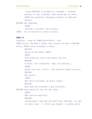 UM DEUS COM DUAS CARAS                                                       COELHO DE MORAES 44
___________________________________________________________________________________________

              (para MIRIAM) E ninguém viu ninguém... nenhuma
            pessoa. É tudo invenção. Eles dizem que eu matei
            TADEU de propósito. Ninguém acredita na legítima
            defesa.
MIRIAM não responde.
            JANUS
            (saindo, irritado) Com licença.
JANUS      vai ao escritório. Bate a porta.


CENA 37
interior - casa de JANUS/escritório – dia
JANUS entra. Percebe a caixa. mas a porta se abre e MIRIAM
entra. JANUS tenta esconder a caixa.
            MIRIAM
            Deixa de ser bobo, JANUS.
            JANUS
            Você anda pra cima e pra baixo com ela.
            MIRIAM
            É claro. Sou confessora                 dela. Eu preciso...
            JANUS
            Assim como sou o seu?... não precisa trepar com ela.
            MIRIAM
            Não grita!
            JANUS
            Não estou gritando. Eu estou calmo!
            MIRIAM
            Acho que não entendeu o que aconteceu.
MIRIAM tenta beijá-lo mas ele não cede.
            JANUS
            Não precisa explicar!
            MIRIAM
            (assustada) O que deu em você? Olha (decide)                             eu não
            vou mais sair           – a Cúria que espere - a gente senta
 
