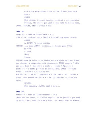 UM DEUS COM DUAS CARAS                                                       COELHO DE MORAES 45
___________________________________________________________________________________________

            e discute esse assunto com calma. É isso que você
            quer?
            JANUS
            Nem pensar. A gente precisa terminar o que começou.
            Depois, não quero que você jogue nada na minha cara.
JANUS, rápido, abre a porta e sai.


CENA 38
interior - casa de JANUS/sala – dia
DORA olha, curiosa, para JANUS E MIRIAM, que saem tensos.
            JANUS
            A MIRIAM já está pronta.
MIRIAM olha para JANUS, irritada, e depois para DORA
            MIRIAM
            É hora.
            DORA
            Vamos.
MIRIAM pega da bolsa e se dirige para a porta da rua. Antes
que chegue, a campainha toca novamente. JANUS demora / olha
pra asa duas /           mas abre a porta /              tenso / Aparece o
carteiro / a carta precisa de assinatura. JANUS                               respira
fundo / assina / O carteiro sai.
MIRIAM sai. DORA sai, seguindo MIRIAM. JANUS                             vai fechar a
porta, mas MIRIAM se volta e o beija. Depois, fala em voz
baixa.
            MIRIAM
            Não esquece, JANUS: Você é meu...


CENA 39
exterior - casa de JANUS/fachada – dia
CAROL em seu carro, distância segura, vê as pessoas que saem
da casa. CAROL fuma. MIRIAM e DORA                       no carro, que se afasta.
 