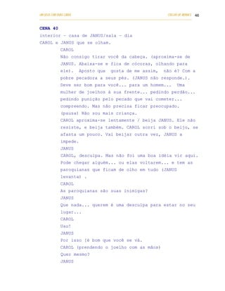UM DEUS COM DUAS CARAS                                                       COELHO DE MORAES 46
___________________________________________________________________________________________


CENA 40
interior – casa de JANUS/sala – dia
CAROL e JANUS que se olham.
            CAROL
            Não consigo tirar você da cabeça. (aproxima-se de
            JANUS. Abaixa-se e fica de cócoras, olhando para
            ele).      Aposto que         gosta de me assim,              não é? Com a
            pobre pecadora a seus pés. (JANUS não responde.).
            Deve ser bom para você... para um homem...                            Uma
            mulher de joelhos à sua frente... pedindo perdão...
            pedindo punição pelo pecado que vai cometer...
            compreendo. Mas não precisa ficar preocupado.
            (pausa) Não sou mais criança.
            CAROL aproxima-se lentamente / beija JANUS. Ele não
            resiste, e beija também. CAROL sorri sob o beijo, se
            afasta um pouco. Vai beijar outra vez, JANUS a
            impede.
            JANUS
            CAROL, desculpa. Mas não foi uma boa idéia vir aqui.
            Pode chegar alguém... ou elas voltarem... e tem as
            paroquianas que ficam de olho em tudo (JANUS
            levanta) .
            CAROL
            As paroquianas são suas inimigas?
            JANUS
            Que nada... querem é uma desculpa para estar no seu
            lugar...
            CAROL
            Uau!
            JANUS
            Por isso [é bom que você se vá.
            CAROL (prendendo o joelho com as mãos)
            Quer mesmo?
            JANUS
 