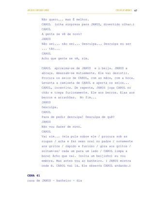 UM DEUS COM DUAS CARAS                                                       COELHO DE MORAES 47
___________________________________________________________________________________________

            Não quero... mas É melhor.
            CAROL      (olha surpresa para JANUS, divertido olhar.)
            CAROL
            A gente se vê de novo?
            JANUS
            Não sei... não sei... Desculpa... Desculpa eu ser
            ... tão...
            CAROL
            Acho que gente se vê, sim.


            CAROL      aproxima-se de JANUS               e o beija. JANUS a
            abraça. Amassam-se mutuamente. Ele vai desistir.
            Procura os seios de CAROL, com as mãos, com a boca.
            Levanta a camiseta de CAROL e aperta os seios...
            CAROL, incentiva. De repente, JANUS joga CAROL no
            chão e trepa furiosamente. Ele aos berros. Elas aos
            berros e arranhões.               No fim...
            JANUS
            Desculpa.
            CAROL
            Para de pedir desculpa! Desculpa de quê?
            JANUS
            Não vou fazer de novo.
            CAROL
            Vai sim... (ela pula sobre ele / procura sob as
            roupas / acha e faz sexo oral no padre / novamente
            aos gritos / rápido e furioso / goza aos gritos /
            soltam-se/ cada um para um lado / CAROL limpa a
            boca) Acho que vai. (solta um beijinho) eu vou
            embora. Mas antes vou ao banheiro. ( JANUS mostra
            onde é. CAROL vai lá. Ele observa CAROL andando.)


CENA 41
casa de JANUS – banheiro – dia
 