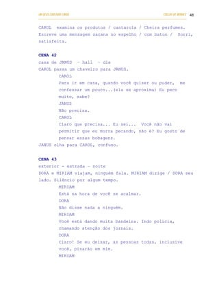 UM DEUS COM DUAS CARAS                                                       COELHO DE MORAES 48
___________________________________________________________________________________________

CAROL      examina os produtos / cantarola / Cheira perfumes.
Escreve uma mensagem sacana no espelho / com baton /                                  Sorri,
satisfeita.


CENA 42
casa de JANUS          – hall       – dia
CAROL passa um chaveiro para JANUS.
            CAROL
            Para ir em casa, quando você quiser ou puder,                              me
            confessar um pouco...(ela se aproxima) Eu peco
            muito, sabe?
            JANUS
            Não precisa.
            CAROL
            Claro que precisa... Eu sei...                     Você não vai
            permitir que eu morra pecando, não é? Eu gosto de
            pensar essas bobagens.
JANUS olha para CAROL, confuso.


CENA 43
exterior - estrada – noite
DORA e MIRIAM viajam, ninguém fala. MIRIAM dirige / DORA seu
lado. Silêncio por algum tempo.
            MIRIAM
            Está na hora de você se acalmar.
            DORA
            Não disse nada a ninguém.
            MIRIAM
            Você está dando muita bandeira. Indo polícia,
            chamando atenção dos jornais.
            DORA
            Claro! Se eu deixar, as pessoas todas, inclusive
            você, pisarão em mim.
            MIRIAM
 