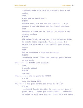 UM DEUS COM DUAS CARAS                                                       COELHO DE MORAES 49
___________________________________________________________________________________________

            (irritando-se) Você fala mais do que a boca e sem
            razão.
            DORA
            Minha mãe me falou que...
            MIRIAM
            Esquece isso, Tua mãe não sabia de nada... e já
            morreu. O que ela disse não faz o menor sentido.
            DORA
            Enquanto a coisa não se resolver, eu guardo o teu
            segredo comigo.
            MIRIAM
            Que segredo? Não há segredo! É pura paranóia, DORA.
            Só existe coisa esquecida. Coisa dolorida. E o
            melhor que você faz é ficar com essa boca calada
            mesmo.
            DORA
            Não me interessa o problema dos outros.
            MIRIAM
            (cortando) calma, DORA! Tem jovem que pensa melhor
            do que você.
DORA sente que MIRIAM está irritada
            DORA
            E aquele padre?
            MIRIAM
            Que tem?
DORA encosta a mão na perna de MIRIAM
            MIRIAM
            Para com isso, DORA
DORA desce a mão para dentro das coxas de                           MIRIAM.
            MIRIAM
            (cortando) Presta atenção. Eu sempre me dei para o
            padre JANUS... desde que éramos jovens... entendeu?
            Já falei de você para ele, mil vezes. Eu e ele temos
 