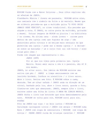 UM DEUS COM DUAS CARAS                                                       COELHO DE MORAES   5
___________________________________________________________________________________________

MIRIAM funde com a Mater Dolorosa . Seus olhos súplices não
se afastam de JANUS.
FlashBack: Música / Jovens em passeata.                           MIRIAM entre eles,
usa camiseta com o símbolo da foice e do martelo. Mesmo que
em silêncio percebe-se que a multidão grita “O POVO UNIDO
JAMAIS SERÁ VENCIDO”, no ritmo tradicional. Ela percebe que
alguém a nota. É JANUS, no outra ponta da multidão, gritando
o mesmo.        Outras imagens de MIRIM na piscina / na biblioteca
/ no cinema. Na última cena – ainda jovens -                              correm para
dentro de uma igreja como que fugidos de algo / são
absorvidos pelos vitrais e se beijam mais sensuais do que
permitida uma igreja / pode ser a mesma igreja /                                e deitam-
se sobre as bancadas / um e outro fiel sai com horror / eles
rolam pelo chão /
Funde com imagem que representaria o céu.
            JANUS (OFF)
            Foi aí que nos vimos pela primeira vez. Igreja
            Matriz. Nosso amor seria o céu e o paraíso, não é? E
            era mesmo.
JANUS, no altar sorri. Dos lábios de MIRIAM escorre uma
saliva com pão /             JANUS      a limpa amorosamente com um
lencinho bordado. Confere os utensílios / o livro sacro.
Abre o livro. Retira uma foto. É MIRIAM sobre a cama,
desnuda. Tem um olhar safado / JANUS anda na direção de um
vitral, banhado pela luz, abre o livro sacro, guarda a foto,
Ilumina-se como que abençoado. JANUS, sempre olha o livro,
escreve sobre uma folha do livro: O AMOR NA IGREJA MATRIZ.
JANUS fecha o livro num estrondo que ecoa demoradamente pela
nave.      MIRIAM se volta para ele. MIRIAM sorri para ele.
FUSÕES
Foto de JANUS nas ruas / os dois juntos / MIRIAM na
faculdade carregando livros / JANUS com amigos / MIRIAM numa
Rave / JANUS com roupa de seminarista / MIRIAM                               com roupa de
noviça /        PADRE JANUS cuida de crianças carentes /                           MIRIAM
 