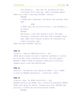 UM DEUS COM DUAS CARAS                                                       COELHO DE MORAES 50
___________________________________________________________________________________________

            uma história...            mas, não vai acontecer de novo.
            (irritada) Tira a mão daí. (mais irritada) Agora!
DORA tira a mão e olha para MIRIAM. silêncio.
            MIRIAM
            O URIAS quer conversar. Vou marcar uma reunião, está
            bem?
                              DORA
            O URIAS quer dar um jeito em mim... não percebeu?...
            me matar!
            MIRIAM
            Que matar, o que! Não acredito nisso. Ele quer
            conversar. Conversar! Será que você consegue? Pensa
            bem, DORA. Está falando um pouco de tolerância de
            todas as partes, aqui.
DORA olha para MIRIAM, súplice.



CENA 44
interior - casa de JANUS/escritório – dia
JANUS abre a caixa com todo o suspense necessário e retira
de lá um DVD. Leva o DVD para assistir. Na tela aprece
MIRIAM e DORA e URIAS em abraços românticos e eróticos.
Imagens muito ruins mas definitivas.


CENA 45
exterior – entrada da casa imensa de URIAS – dia - TARDE
O carro de MIRIAM aproxima-se                    e estaciona. Vento.


CENA 46
interior –casa           de URIAS /escritório – dia
MIRIAM conversa com URIAS, sob o retrato do patriarca TADEU.
URIAS está de pé na janela, olhando para fora. MIRIAM numa
poltrona, à frente de uma escrivaninha grande.
            MIRIAM
 