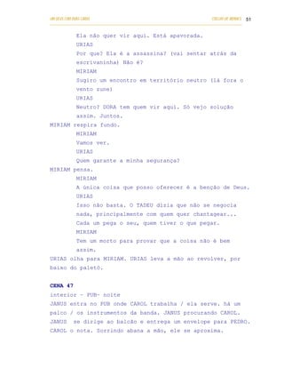 UM DEUS COM DUAS CARAS                                                       COELHO DE MORAES 51
___________________________________________________________________________________________

            Ela não quer vir aqui. Está apavorada.
            URIAS
            Por que? Ela é a assassina? (vai sentar atrás da
            escrivaninha) Não é?
            MIRIAM
            Sugiro um encontro em território neutro (lá fora o
            vento zune)
            URIAS
            Neutro? DORA tem quem vir aqui. Só vejo solução
            assim. Juntos.
MIRIAM respira fundo.
            MIRIAM
            Vamos ver.
            URIAS
            Quem garante a minha segurança?
MIRIAM pensa.
            MIRIAM
            A única coisa que posso oferecer é a benção de Deus.
            URIAS
            Isso não basta. O TADEU dizia que não se negocia
            nada, principalmente com quem quer chantagear...
            Cada um pega o seu, quem tiver o que pegar.
            MIRIAM
            Tem um morto para provar que a coisa não é bem
            assim.
URIAS olha para MIRIAM. URIAS leva a mão ao revolver, por
baixo do paletó.


CENA 47
interior – PUB– noite
JANUS entra no PUB onde CAROL trabalha / ela serve. há um
palco / os instrumentos da banda. JANUS procurando CAROL.
JANUS      se dirige ao balcão e entrega um envelope para PEDRO.
CAROL o nota. Sorrindo abana a mão, ele se aproxima.
 