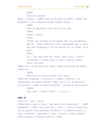 UM DEUS COM DUAS CARAS                                                       COELHO DE MORAES 52
___________________________________________________________________________________________

            CAROL
            Uau! Que prazer!
CAROL o abraça / JANUS olha na direção de PEDRO / PEDRO não
desgruda o olho enquanto enxuga alguns copos.
            JANUS
            Você se apresenta hoje não é? Vim ver.
            CAROL
            Daqui a pouco.
            JANUS
            Pensei que tivesse me atrasado. Não vou atrapalhar,
            não é?       (CAROL demonstra com a expressão que é claro
            que não atrapalha.) Vou me sentar ali no fundo. Está
            bem?
            CAROL
            Ta... foi bom você ter vindo. Amei isso... Muito
            carinhoso... É uma força e tanto. Depois, quero
            falar com você
JANUS sorri e vai para seu lugar. Passa em frente de PEDRO.
Olham-se.
            JANUS
            Registrou as contas? Está tudo certo.
PEDRO não responde / limita-se a limpar o balcão / Os
componentes da banda entram / CAROL sai e vai se aprontar
nos fundos / ligam os amplificadores / testam os microfones.
            TÉNICO
            Som, som... Teste, teste... 1,2,1,2


CENA 48
interior – pub – noite
CORTA direto para o show / tem uma forte carga punk /                                  JANUS
acompanha / CAROL olha para ele / sorri / canta e dança pra
ele as partes mais picantes da música / O público gosta. O
show é sucesso / aplausos / urros / gritos / muita bebida
sendo vendida / Filmado como um clipe.
 