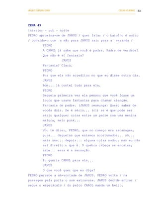UM DEUS COM DUAS CARAS                                                       COELHO DE MORAES 53
___________________________________________________________________________________________




CENA 49
interior – pub – noite
PEDRO aproxima-se de JANUS / quer falar / o barulho é muito
/ convida-o com            a mão para JANUS sair para a                   varanda /
            PEDRO
            A CAROL já sabe que você é padre. Padre de verdade?
            Que não é só fantasia?
                            JANUS
            Fantasia? Claro.
            PEDRO
            Por que ela não acreditou no que eu disse outro dia.
            JANUS
            Bom... já contei tudo para ela.
            PEDRO
            Daquela primeira vez ela pensou que você fosse um
            louco que usava fantasias para chamar atenção.
            Fantasia de padre. (JANUS resmunga) Quero saber de
            vocês dois. Se é sério... (ri) se é que pode ser
            sério qualquer coisa entre um padre com uma menina
            maluca, meio punk...
            JANUS
            Vou te dizer, PEDRO, que no começo era sacanagem,
            pura... daquelas que estamos acostumados... só...
            mais uma... depois... alguma coisa mudou, mas eu não
            sei direito o que é. O quebra cabeça se encaixa,
            sabe... essa é a sensação.
            PEDRO
            Eu queria CAROL para mim...
            JANUS
            O que você quer que eu diga?
PEDRO percebe a má-vontade de JANUS. PEDRO volta / na
passagem pela porta o som extravasa. JANUS decide entrar /
segue o espetáculo / do palco CAROL manda um beijo.
 