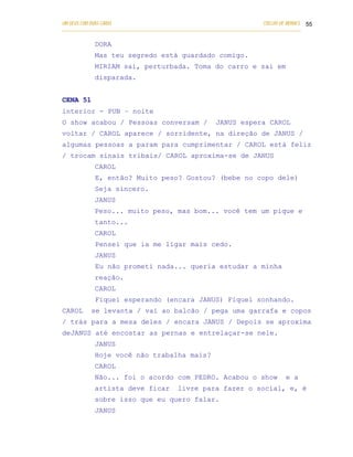 UM DEUS COM DUAS CARAS                                                       COELHO DE MORAES 55
___________________________________________________________________________________________

            DORA
            Mas teu segredo está guardado comigo.
            MIRIAM sai, perturbada. Toma do carro e sai em
            disparada.


CENA 51
interior - PUB – noite
O show acabou / Pessoas conversam /                       JANUS espera CAROL
voltar / CAROL aparece / sorridente, na direção de JANUS /
algumas pessoas a param para cumprimentar / CAROL está feliz
/ trocam sinais tribais/ CAROL aproxima-se de JANUS
            CAROL
            E, então? Muito peso? Gostou? (bebe no copo dele)
            Seja sincero.
            JANUS
            Peso... muito peso, mas bom... você tem um pique e
            tanto...
            CAROL
            Pensei que ia me ligar mais cedo.
            JANUS
            Eu não prometi nada... queria estudar a minha
            reação.
            CAROL
            Fiquei esperando (encara JANUS) Fiquei sonhando.
CAROL      se levanta / vai ao balcão / pega uma garrafa e copos
/ trás para a mesa deles / encara JANUS / Depois se aproxima
deJANUS até encostar as pernas e entrelaçar-se nele.
            JANUS
            Hoje você não trabalha mais?
            CAROL
            Não... foi o acordo com PEDRO. Acabou o show                             e a
            artista deve ficar              livre para fazer o social, e, é
            sobre isso que eu quero falar.
            JANUS
 