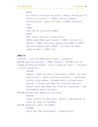 UM DEUS COM DUAS CARAS                                                       COELHO DE MORAES 57
___________________________________________________________________________________________

            PEDRO
            por favor! Fica mais um pouco / depois tem strip e a
            Carol é um sucesso / (CAROL                   baixa a cabeça
            desconcertada / aperta as mãos / JANUS olha para
            ela)
            JANUS
            Isso não me interessa PEDRO.
            PEDRO
            Ops! Pensei que ela tivesse dito.
            PEDRO puxa CAROL para dançar / JANUS                         sozinho no
            balcão / JANUS tem olhos apenas para CAROL / CAROL
            tem olhos apenas para JANUS / os olhos de CAROL
            pedem perdão /            JANUS sai.


CENA 52
interior - casa de JANUS/quarto/sala – amanhecer
MIRIAM puxa as cortinas / JANUS acorda /                          MIRIAM tira as
roupas da mala de viagem / tira a roupa do corpo /                                calcinha
e sutiã indecentes /
            MIRIAM
            Quando a DORA foi para a faculdade o URIAS                            já tinha
            seus 25 nos / sempre estiveram juntos...                           brincavam
            juntos, eram amigos. Ninguém sabia a origem desse
            pessoal / Diziam que DORA era filha da vizinha /
            outras vezes que URIAS era filho de criminosos / uma
            brincadeira besta lá deles.
MIRIAM percebe que JANUS está em outra.
            MIRIAM
            Preta atenção no quem falo. (pausa / dobrando-se na
            cama) Eu tava com saudade.
MIRIAM acaricia o peito de JANUS.
            MIRIAM
            Que é que tem? Preocupado?                   alguma coisa?
 