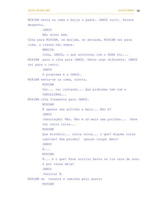 UM DEUS COM DUAS CARAS                                                       COELHO DE MORAES 58
___________________________________________________________________________________________

MIRIAM senta na cama e beija o padre. JANUS sorri. Parece
desperto.
            JANUS
            Não dormi bem.
Olha para MIRIAM. se beijam, se abraçam, MIRIAM vai para
cima, a transa não segue.
            MÁRCIA
            Olha, JANUS, o que aconteceu com o DORA foi...
MIRIAM      para e olha para JANUS. Sente algo diferente. JANUS
vai para o canto.
            JANUS
            O problema é a CAROL.
MIRIAM senta-se na cama, alerta.
            MIRIAM
            Vai... vai contando... Que problema tem com a
            CAROLZINHA...
MIRIAM olha fixamente para JANUS.
            MIRIAM
            É apenas uma putinha a mais... Não é?
            JANUS
            (hesitação) Não. Não é só mais uma putinha...                              Deve
            ter outra coisa...
            MIRIAM
            Que mistério... outra coisa... o que? Alguma coisa
            sublime? Uma paixão?               (pausa longa) Amor?
            JANUS
            É...
            MIRIAM
            É... é o que? Esse sorriso besta na tua cara de sono
            é por causa dela?
            JANUS
            (hesita) É.
MIRIAM se        levanta e caminha pelo quarto
            MIRIAM
 