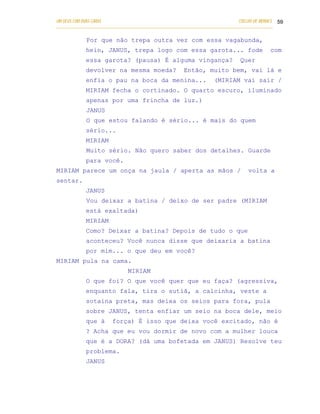 UM DEUS COM DUAS CARAS                                                       COELHO DE MORAES 59
___________________________________________________________________________________________

            Por que não trepa outra vez com essa vagabunda,
            hein, JANUS, trepa logo com essa garota... fode                               com
            essa garota? (pausa) É alguma vingança?                          Quer
            devolver na mesma moeda?                 Então, muito bem, vai lá e
            enfia o pau na boca da menina...                      (MIRIAM vai sair /
            MIRIAM fecha o cortinado. O quarto escuro, iluminado
            apenas por uma frincha de luz.)
            JANUS
            O que estou falando é sério... é mais do quem
            sério...
            MIRIAM
            Muito sério. Não quero saber dos detalhes. Guarde
            para você.
MIRIAM parece um onça na jaula / aperta as mãos /                                volta a
sentar.
            JANUS
            Vou deixar a batina / deixo de ser padre (MIRIAM
            está exaltada)
            MIRIAM
            Como? Deixar a batina? Depois de tudo o que
            aconteceu? Você nunca disse que deixaria a batina
            por mim... o que deu em você?
MIRIAM pula na cama.
                              MIRIAM
            O que foi? O que você quer que eu faça? (agressiva,
            enquanto fala, tira o sutiã, a calcinha, veste a
            sotaina preta, mas deixa os seios para fora, pula
            sobre JANUS, tenta enfiar um seio na boca dele, meio
            que à      força) É isso que deixa você excitado, não é
            ? Acha que eu vou dormir de novo com a mulher louca
            que é a DORA? (dá uma bofetada em JANUS) Resolve teu
            problema.
            JANUS
 