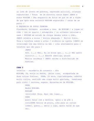 UM DEUS COM DUAS CARAS                                                       COELHO DE MORAES   6
___________________________________________________________________________________________

ao lado de jovens em pobreza, repressão policial, crianças
subnutridas / Fotos              de um encontro entre Padre JANUS e
Soror MIRIAM / Uma sequencia de fotos em que se dê a noção
de que após esse encontro MIRIAM engravidou / cenas de um
parto /
A SEQUENCIA DE FOTOS TERMINA
FlashBack: Soldados              arrombam a casa             de MIRIAM / a jogam no
chão / vão ao quarto / estampidos / os soldados retornam e
saem / MIRIAM em estado de choque desaba sobre o chão.
JANUS celebra a missa / música adequada /                            Muitos fiéis.
Toca o telefone sobre o altar / silêncio na igreja /JANUS se
interrompe com uma hóstia na mão / olha atentamente para o
telefone que não para /
            JANUS
            Alô. (...) Não.. Eu já disse que... (...) Não quero
            discutir... (...) Amanhã (desliga, pausa)
            Música recomeça / JANUS retoma a distribuição de
            hóstias.


CENA 2
interior – escadaria do convento – dia
MIRIAM, 39, monja ou madre,                   pelas ruas,          acompanhada de
duas outras freiras.               DORA, 20 anos, tipo/advogada, cabelos
muito curtos, vestindo uma roupa muito apertada,                                hematomas
pelo rosto / nervosa, espera. Aproxima-se de MIRIAM.
            DORA
            Madre MIRIAM.
            MIRIAM
            (sorrindo) Dora. Aqui não lugar...
            DORA
            Quero falar com a senhora. (para e se põe a
            ouvirDORA hesita um pouco, olha para as outras
            irmãs). Quero... abrir o jogo. Quero falar do que
            sei.
 