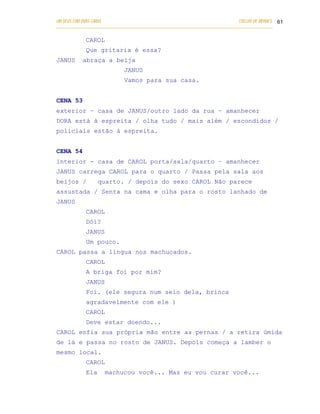 UM DEUS COM DUAS CARAS                                                       COELHO DE MORAES 61
___________________________________________________________________________________________

            CAROL
            Que gritaria é essa?
JANUS      abraça a beija
                            JANUS
                            Vamos para sua casa.


CENA 53
exterior – casa de JANUS/outro lado da rua – amanhecer
DORA está à espreita / olha tudo / mais além / escondidos /
policiais estão à espreita.


CENA 54
interior - casa de CAROL porta/sala/quarto – amanhecer
JANUS carrega CAROL para o quarto / Passa pela sala aos
beijos /          quarto. / depois do sexo CAROL Não parece
assustada / Senta na cama e olha para o rosto lanhado de
JANUS
            CAROL
            Dói?
            JANUS
            Um pouco.
CAROL passa a língua nos machucados.
            CAROL
            A briga foi por mim?
            JANUS
            Foi. (ele segura num seio dela, brinca
            agradavelmente com ele )
            CAROL
            Deve estar doendo...
CAROL enfia sua própria mão entre as pernas / a retira úmida
de lá e passa no rosto de JANUS. Depois começa a lamber o
mesmo local.
            CAROL
            Ela     machucou você... Mas eu vou curar você...
 