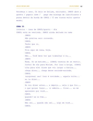 UM DEUS COM DUAS CARAS                                                       COELHO DE MORAES 62
___________________________________________________________________________________________

Recomeça o sexo. Os dois se beijam, excitados. JANUS abre a
gaveta / papeis caem /                 pega uma bisnaga de lubrificante e
passa dentro da bunda de CAROL / É uma transa muito quente
mesmo.


CENA 55
interior – casa de CAROL/quarto – dia
CAROL está se vestindo. JANUS ainda deitado na cama
            JANUS
            Não precisa sair correndo.
            CAROL
            Tenho que ir.
            JANUS
            Fica aqui em casa, hoje.
            CAROL
            Não... Você deve ter que trabalhar e eu...
            JANUS
            Nada. Só um batismo... (CAROL termina de se vestir.
            Contei de nós para Miriam. Por isso a briga. (CAROL
            olha para ele) Disse que vou largar a batina...
            chega disso... chega desse esconde-esconde.
            CAROL
            (surpresa) uau! Isso é novidade... aquela noite...
            eu ia dizer...
            JANUS
            Eu vou dizer antes... e depois... seja o que for...
            o que quiser fazer... ir embora... ficar... eu me
            apaixonei por você...
            CAROL
            Quando? Lá no Pub...
            JANUS
            Não sei... quando não sei... algo em você...
            CAROL
 