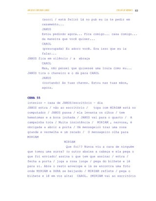 UM DEUS COM DUAS CARAS                                                       COELHO DE MORAES 63
___________________________________________________________________________________________

            (sorri / está feliz) Lá no pub eu ia te pedir em
            casamento...
            JANUS
            Estou pedindo agora... Fica comigo... casa comigo...
            da maneira que você quiser...
            CAROL
            (preocupada) Eu adoro você. Era isso que eu ia
            falar...
JANUS fica em silêncio / a                  abraça
            CAROL
            Mas, não pensei que quisesse uma louca como eu...
JANUS tira o chaveiro e o dá para CAROL
            JANUS
            (cortando) As tuas chaves. Estou nas tuas mãos,
            agora.


CENA 55
interior - casa de JANUS/escritório – dia
JANUS entra / vão ao escritório /                        topa com MIRIAM está no
computador / JANUS passa / ela levanta os olhos / tem
hematomas e a boca inchada / JANUS vai para o quarto /                                   A
campainha toca / Muita insistência /                        MIRIAM , nervosa, é
obrigada a abrir a porta / Um mensageiro traz uma rosa
grande e vermelha e um recado /                     O mensageiro olha para
MIRIAM
                               MIRIAM
                                 Que foi!? Nunca viu a cara de ninguém
que tomou uma surra? (o outro abaixa a cabeça e ela pega o
que foi enviado/ assina o que tem que assinar / entra /
fecha a porta / joga a rosa longe / pega do bilhete e lê
para si. Abre o resto envelope e lá se encontra uma foto
onde MIRIAM e DORA se beijando / MIRIAM reflete / pega o
bilhete e lê em voz alta)                  CAROL. (MIRIAM vai ao escritório
 