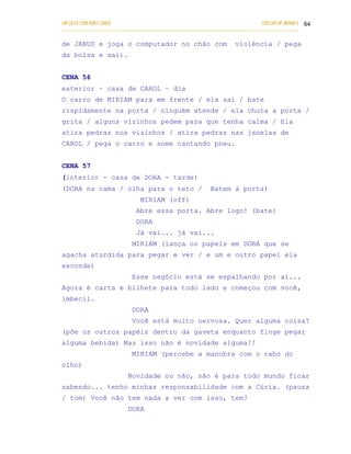 UM DEUS COM DUAS CARAS                                                       COELHO DE MORAES 64
___________________________________________________________________________________________

de JANUS e joga o computador no chão com                          violência / pega
da bolsa e sai).


CENA 56
exterior – casa de CAROL – dia
O carro de MIRIAM para em frente / ela sai / bate
rispidamente na porta / ninguém atende / ela chuta a porta /
grita / alguns vizinhos pedem para que tenha calma / Ela
atira pedras nos vizinhos / atira pedras nas janelas de
CAROL / pega o carro e some cantando pneu.


CENA 57
(interior - casa de DORA - tarde)
(DORA na cama / olha para o teto /                       Batem à porta)
                              MIRIAM (off)
                            Abre essa porta. Abre logo! (bate)
                            DORA
                            Já vai... já vai...
                           MIRIAM (lança os papeis em DORA que se
agacha aturdida para pegar e ver / e um e outro papel ela
esconde)
                           Esse negócio está se espalhando por aí...
Agora é carta e bilhete para todo lado e começou com você,
imbecil.
                           DORA
                           Você está muito nervosa. Quer alguma coisa?
(põe os outros papéis dentro da gaveta enquanto finge pegar
alguma bebida) Mas isso não é novidade alguma!!
                           MIRIAM (percebe a manobra com o rabo do
olho)
                         Novidade ou não, não é para todo mundo ficar
sabendo... tenho minhas responsabilidade com a Cúria. (pausa
/ tom) Você não tem nada a ver com isso, tem?
                         DORA
 