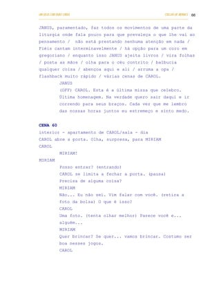UM DEUS COM DUAS CARAS                                                       COELHO DE MORAES 66
___________________________________________________________________________________________

JANUS, paramentado, faz todos os movimentos de uma parte da
liturgia onde fala pouco para que prevaleça o que lhe vai ao
pensamento /          não está prestando nenhuma atenção em nada /
Fiéis cantam interminavelmente / há opção para um coro em
gregoriano / enquanto isso JANUS ajeita livros / vira folhas
/ posta as mãos / olha para o céu contrito / balbucia
qualquer coisa / abençoa aqui e ali / arruma a opa /
flashback muito rápido / várias cenas de CAROL.
            JANUS
            (OFF) CAROL. Esta é a última missa que celebro.
            Última homenagem. Na verdade quero sair daqui e ir
            correndo para seus braços. Cada vez que me lembro
            das nossas horas juntos eu estremeço e sinto medo.


CENA 60
interior - apartamento de CAROL/sala - dia
CAROL abre a porta. Olha, surpresa, para MIRIAM
CAROL
            MIRIAM!
MIRIAM
            Posso entrar? (entrando)
            CAROL se limita a fechar a porta. (pausa)
            Precisa de alguma coisa?
            MIRIAM
            Não... Eu não sei. Vim falar com você. (retira a
            foto da bolsa) O que é isso?
            CAROL
            Uma foto. (tenta olhar melhor) Parece você e...
            alguém...
            MIRIAM
            Quer brincar? Se quer... vamos brincar. Costumo ser
            boa nesses jogos.
            CAROL
 