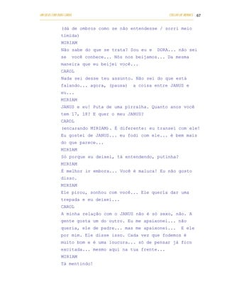 UM DEUS COM DUAS CARAS                                                       COELHO DE MORAES 67
___________________________________________________________________________________________

            (dá de ombros como se não entendesse / sorri meio
            tímida)
            MIRIAM
            Não sabe do que se trata? Sou eu e                        DORA... não sei
            se    você conhece... Nós nos beijamos... Da mesma
            maneira que eu beijei você...
            CAROL
            Nada sei desse teu assunto. Não sei do que está
            falando... agora, (pausa)                  a coisa entre JANUS e
            eu...
            MIRIAM
            JANUS e eu! Puta de uma pirralha. Quanto anos você
            tem 17, 18? E quer o meu JANUS?
            CAROL
            (encarando MIRIAM). É diferente: eu transei com ele!
            Eu gostei de JANUS... eu fodi com ele... é bem mais
            do que parece...
            MIRIAM
            Só porque eu deixei, tá entendendo, putinha?
            MIRIAM
            É melhor ir embora... Você é maluca! Eu não gosto
            disso.
            MIRIAM
            Ele pirou, sonhou com você... Ele queria dar uma
            trepada e eu deixei...
            CAROL
            A minha relação com o JANUS não é só sexo, não. A
            gente gosta um do outro. Eu me apaixonei... não
            queria, ele de padre... mas me apaixonei...                             E ele
            por mim. Ele disse isso. Cada vez que fodemos é
            muito bom e é uma loucura... só de pensar já fico
            excitada... mesmo aqui na tua frente...
            MIRIAM
            Tá mentindo!
 