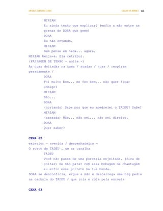 UM DEUS COM DUAS CARAS                                                       COELHO DE MORAES 69
___________________________________________________________________________________________

            MIRIAM
            Eu ainda tenho que explicar? (enfia a mão entre as
            pernas de DORA que geme)
            DORA
            Eu não entendo.
            MIRIAM
            Nem pense em nada... agora.
MIRIAM beija-a. Ela retribui.
(PASSAGEM DE TEMPO – noite –)
As duas deitadas na cama / suadas / nuas / respiram
pesadamente /
            DORA
            Foi muito bom... me fez bem... não quer ficar
            comigo?
            MIRIAM
            Não...
            DORA
            (cortando) Sabe por que eu apedrejei o TADEU? Sabe?
            MIRIAM
            (cansada) Não... não sei... não sei direito.
            DORA
            Quer saber?


CENA 62
exterior – avenida / despenhadeiro –
O rosto de TADEU , um ar canalha
            TADEU
            Você não passa de uma porcaria enjeitada. (fica de
            costas) Se não parar com essa bobagem de chantagem
            eu enfio esse porrete na tua bunda.
DORA se descontrola, ergue a mão e descarrega uma big pedra
na cachola do TADEU / que rola e rola pela encosta


CENA 63
 