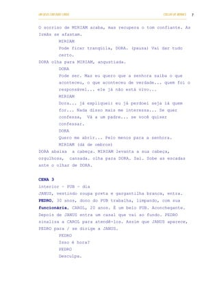 UM DEUS COM DUAS CARAS                                                       COELHO DE MORAES   7
___________________________________________________________________________________________

O sorriso de MIRIAM acaba, mas recupera o tom confiante. As
Irmãs se afastam.
            MIRIAM
            Pode ficar tranqüila, DORA. (pausa) Vai dar tudo
            certo.
DORA olha para MIRIAM, angustiada.
            DORA
            Pode ser. Mas eu quero que a senhora saiba o que
            aconteceu, o que aconteceu de verdade... quem foi o
            responsável... ele já não está vivo...
            MIRIAM
            Dora... já expliquei: eu já perdoei seja lá quem
            for... Nada disso mais me interessa... Se quer
            confessa,         Vá a um padre... se você quiser
            confessar.
            DORA
            Quero me abrir... Pelo menos para a senhora.
            MIRIAM (dá de ombros)
DORA abaixa         a cabeça. MIRIAM levanta a sua cabeça,
orgulhosa,         cansada. olha para DORA. Sai. Sobe as escadas
ante o olhar de DORA.


CENA 3
interior – PUB – dia
JANUS, vestindo roupa preta e gargantilha branca, entra.
PEDRO, 30 anos, dono do PUB trabalha, limpando, com sua
funcionária, CAROL, 20 anos. É um belo PUB. Aconchegante.
Depois de JANUS entra um casal que vai ao fundo. PEDRO
sinaliza a CAROL para atendê-los. Assim que JANUS aparece,
PEDRO para / se dirige a JANUS.
            PEDRO
            Isso é hora?
            PEDRO
            Desculpa.
 