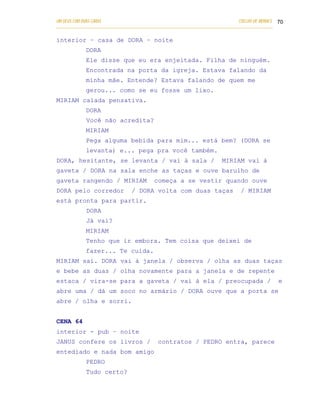 UM DEUS COM DUAS CARAS                                                       COELHO DE MORAES 70
___________________________________________________________________________________________

interior – casa de DORA – noite
            DORA
            Ele disse que eu era enjeitada. Filha de ninguém.
            Encontrada na porta da igreja. Estava falando da
            minha mãe. Entende? Estava falando de quem me
            gerou... como se eu fosse um lixo.
MIRIAM calada pensativa.
            DORA
            Você não acredita?
            MIRIAM
            Pega alguma bebida para mim... está bem? (DORA se
            levanta) e... pega pra você também.
DORA, hesitante, se levanta / vai à sala /                            MIRIAM vai à
gaveta / DORA na sala enche as taças e ouve barulho de
gaveta rangendo / MIRIAM                 começa a se vestir quando ouve
DORA pelo corredor             / DORA volta com duas taças                    / MIRIAM
está pronta para partir.
            DORA
            Já vai?
            MIRIAM
            Tenho que ir embora. Tem coisa que deixei de
            fazer... Te cuida.
MIRIAM sai. DORA vai à janela / observa / olha as duas taças
e bebe as duas / olha novamente para a janela e de repente
estaca / vira-se para a gaveta / vai à ela / preocupada /                                     e
abre uma / dá um soco no armário / DORA ouve que a porta se
abre / olha e sorri.


CENA 64
interior - pub – noite
JANUS confere os livros /                  contratos / PEDRO entra, parece
entediado e nada bom amigo
            PEDRO
            Tudo certo?
 