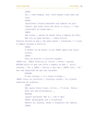 UM DEUS COM DUAS CARAS                                                       COELHO DE MORAES 71
___________________________________________________________________________________________

            JANUS
            Ta... Como sempre, até. Você sempre lidou bem com
            isso.
            PEDRO
            (hesitante) Estava pensando num aumento do pro-
            labore. Que acha? Para nós dois, é claro... O que
            investimos já rende bem...
            JANUS
            Tem razão... pensa em algum valor e depois me fala.
            Não sou eu quem decide... somos sócios.
Pessoas entram no pub e vão para mesas / conversam / o local
é sempre animado e positivo
            PEDRO
            É melhor eu me mover. A tua CAROL agora tem outro
            status.
            JANUS
            Bota um anuncio e contrata alguém.
PEDRO sai. JANUS finaliza os livros / fecha / guarda.
MIRIAM entra no pub com fotos e papéis na mão /                               muito
nervosa / Vai a JANUS / mostra o que tem / JANUS olha / lê /
mas tem expressão de que não entendeu
            MIRIAM
            É uma criança... é a nossa criança...
JANUS tenta se controlar / Continua calado / Os cliente
observam em silêncio
            JANUS
            Não quero falar nisso. Já foi... É coisa                           falsa.
            Deve ser uma brincadeira...
            MIRIAM
            (quase gritando) Não é... não é não!
            PEDRO (preocupado com a clientela)
            Manera aí, pessoa, senão a freguesia vai embora.
            JANUS
 