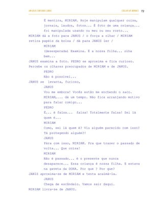 UM DEUS COM DUAS CARAS                                                       COELHO DE MORAES 72
___________________________________________________________________________________________

            É mentira, MIRIAM. Hoje manipulam qualquer coisa,
            jornais, laudos, fotos... É foto de uma criança...
            foi manipulada usando ou meu ou seu rosto...
MIRIAM dá a foto para JANUS / o força a olhar / MIRIAM
retira papéis da bolsa / dá para JANUS ler /
            MIRIAM
            (desesperada) Examina. É a nossa filha... olha
            bem...
JANUS examina a foto. PEDRO se aproxima e fica curioso.
Percebe os olhares preocupados de MIRIAM e de JANUS.
            PEDRO
            Não é possível...
JANUS se       levanta, furioso,
            JANUS
            Vou me embora! Vocês estão me enchendo o saco.
            MIRIAM,... dá um tempo. Não fica arranjando motivo
            para falar comigo...
            PEDRO
            É... é falsa...            falsa! Totalmente falsa! Sei lá
            quem é...
            MIRIAM
            Como, sei lá quem é? Viu alguém parecido com isso?
            Tá protegendo alguém?!
            JANUS
            Pára com isso, MIRIAM. Pra que trazer o passado de
            volta... Que coisa!
            MIRIAM
            Não é passado... é o presente que nunca
            desaparece... Essa criança é nossa filha. E estava
            na gaveta da DORA. Por que ? Por que?
JANIS aproxima-se de MIRIAM e tenta acalmá-la.
            JANUS
            Chega de escândalo. Vamos sair daqui.
MIRIAM livra-se de JANUS.
 