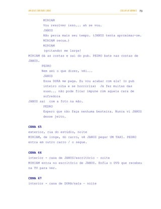 UM DEUS COM DUAS CARAS                                                       COELHO DE MORAES 73
___________________________________________________________________________________________

            MIRIAM
            Vou resolver isso... ah se vou.
            JANUS
            Não perca mais seu tempo. (JANUS tenta aproximar-se.
            MIRIAM recua.)
            MIRIAM
            (gritando) me larga!
MIRIAM dá as costas e sai do pub. PEDRO bate nas costas de
JANUS.
           PEDRO
           Nem sei o que dizer, véi...
            JANUS
            Essa DORA me paga. Eu vou acabar com ela! (o pub
            inteiro olha e se horroriza)                    Já fez muitas das
            suas... não pode ficar impune com aquela cara de
            sofredora
JANUS sai        com a foto na mão.
            PEDRO
            Espero que não faça nenhuma besteira. Nunca vi JANUS
            desse jeito.


CENA 65
exterior, rua do estúdio, noite
MIRIAM, de longe, do carro, vê JANUS pegar UM TAXI. PEDRO
entra em outro carro / o segue.


CENA 66
interior - casa de JANUS/escritório – noite
MIRIAM entra no escritório de JANUS. Enfia o DVD que recebeu
na TV para ver.


CENA 67
interior - casa de DORA/sala – noite
 