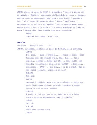 UM DEUS COM DUAS CARAS                                                       COELHO DE MORAES 74
___________________________________________________________________________________________

JANUS chega na casa de DORA /                    penumbra / passo a passo vai
ao quarto / Empurra              com muita dificuldade a porta / empurra
aporta como se empurrasse uma vaca / com força / acende a
luz / Vê o corpo de DORA no chão / Para / apavorado /
aproxima-se do corpo / Se agacha / muito sangue amarronado /
PEDRO chega / entra na casa /                    vê JANUS agachado ao lado de
DORA / PEDRO olha para JANUS, que está atordoado
            PEDRO
            (recua) Vou chamar a polícia.


CENA 68
interior - delegacia/sala – dia
JANUS, algemado, sentado ao lado de MIRIAM, sala pequena,
            JANUS
            Foi isso... quando cheguei...                     (falando baixo) Você
            transou com ela quando quis. Uma, duas... três
            vezes... sempre dizendo que não... sabe muito bem
            quando. (flashback: sorriso de CAROL)... depois...
            aconteceu a CAROL... porque... Sei lá porquê. Mas eu
            não matei ninguém. Acredita em mim?
            MIRIAM
            Não sei.
            JANUS
            (pausa) A polícia quer que eu confesse... deve ser
            mais fácil para eles... Afinal, recebem a mesma
            coisa no fim do mês, mesmo.
            MIRIAM
            A polícia foi até sua casa. Pegaram CDs e DVDs.
            ( JANUS suspira desanimado) Tem problema?
            JANUS
            Sei lá.
            MIRIAM
            Tudo está contra você.
            JANUS
 
