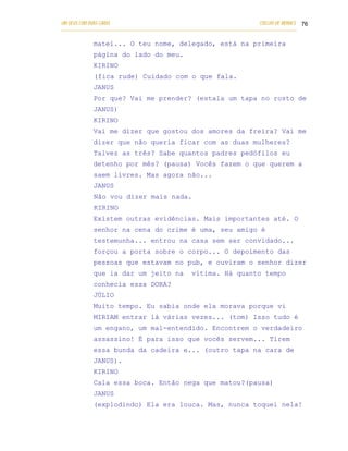 UM DEUS COM DUAS CARAS                                                       COELHO DE MORAES 76
___________________________________________________________________________________________

            matei... O teu nome, delegado, está na primeira
            página do lado do meu.
            KIRINO
            (fica rude) Cuidado com o que fala.
            JANUS
            Por que? Vai me prender? (estala um tapa no rosto de
            JANUS)
            KIRINO
            Vai me dizer que gostou dos amores da freira? Vai me
            dizer que não queria ficar com as duas mulheres?
            Talvez as três? Sabe quantos padres pedófilos eu
            detenho por mês? (pausa) Vocês fazem o que querem a
            saem livres. Mas agora não...
            JANUS
            Não vou dizer mais nada.
            KIRINO
            Existem outras evidências. Mais importantes até. O
            senhor na cena do crime é uma, seu amigo é
            testemunha... entrou na casa sem ser convidado...
            forçou a porta sobre o corpo... O depoimento das
            pessoas que estavam no pub, e ouviram o senhor dizer
            que ia dar um jeito na                vítima. Há quanto tempo
            conhecia essa DORA?
            JÚLIO
            Muito tempo. Eu sabia onde ela morava porque vi
            MIRIAM entrar lá várias vezes... (tom) Isso tudo é
            um engano, um mal-entendido. Encontrem o verdadeiro
            assassino! É para isso que vocês servem... Tirem
            essa bunda da cadeira e... (outro tapa na cara de
            JANUS).
            KIRINO
            Cala essa boca. Então nega que matou?(pausa)
            JANUS
            (explodindo) Ela era louca. Mas, nunca toquei nela!
 