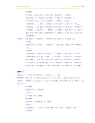 UM DEUS COM DUAS CARAS                                                       COELHO DE MORAES 77
___________________________________________________________________________________________

            KIRINO
            E isso aqui...? (abre uma gaveta e mostra
            documentos) também é farsa? São documentos...
            importantes... Passaporte / fotos suas /
            certidões... Tudo estava numa gaveta da vítima...
            (pausa, olha para JANUS) Quer dizer que não conhecia
            direito a mulher... (tom) É melhor não mentir. Para
            que guardar seus documentos pessoais na casa de uma
            estranha?
JANUS olha para o pacote, hesitante, baixa a cabeça.
            JANUS
            Tudo isso é meu... mas não sei explicar como estava
            lá... .
            KIRINO
            (sorrindo) Isso explica as impressões digitais no
            apartamento / na cama. (inclina o corpo na direção
            de JANUS) Por que não confessa de uma vez? (JANUS
            olha para o delegado. Fica calado. Bufa de raiva e
            nojo) Eu te ajudo a se lembrar. (estala outro tapa).


CENA 71
interior - delegacia/sala pequena – dia
MIRIAM anda de um lado para o outro. Lê alguns papéis em
pastas. JANUS entra na sala, algemado. MIRIAM quase não olha
pra ele.
            MIRIAM
            Você está fedendo.
            JANUS
            É? Por que será?
            MIRIAM
            Trouxe roupas para você.
            JANUS
            Obrigado... Tudo está bem com você? Depois do
            jornal?
 