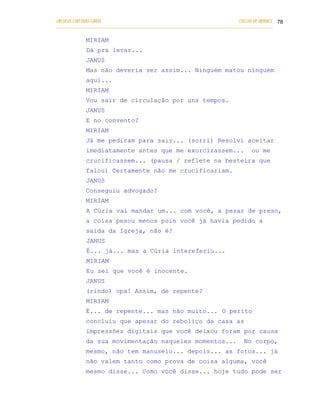 UM DEUS COM DUAS CARAS                                                       COELHO DE MORAES 78
___________________________________________________________________________________________

            MIRIAM
            Dá pra levar...
            JANUS
            Mas não deveria ser assim... Ninguém matou ninguém
            aqui...
            MIRIAM
            Vou sair de circulação por uns tempos.
            JANUS
            E no convento?
            MIRIAM
            Já me pediram para sair... (sorri) Resolvi aceitar
            imediatamente antes que me exorcizassem...                            ou me
            crucificassem... (pausa / reflete na besteira que
            falou) Certamente não me crucificariam.
            JANUS
            Conseguiu advogado?
            MIRIAM
            A Cúria vai mandar um... com você, a pesar de preso,
            a coisa pesou menos pois você já havia pedido a
            saída da Igreja, não é?
            JANUS
            É... já... mas a Cúria intereferiu...
            MIRIAM
            Eu sei que você é inocente.
            JANUS
            (rindo) opa! Assim, de repente?
            MIRIAM
            É... de repente... mas não muito... O perito
            concluiu que apesar do reboliço da casa as
            impressões digitais que você deixou foram por causa
            da sua movimentação naqueles momentos...                           No corpo,
            mesmo, não tem manuseio... depois... as fotos... já
            não valem tanto como prova de coisa alguma, você
            mesmo disse... Como você disse... hoje tudo pode ser
 