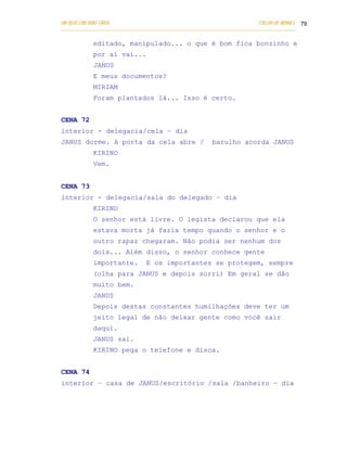 UM DEUS COM DUAS CARAS                                                       COELHO DE MORAES 79
___________________________________________________________________________________________

            editado, manipulado... o que é bom fica bonzinho e
            por aí vai...
            JANUS
            E meus documentos?
            MIRIAM
            Foram plantados lá... Isso é certo.


CENA 72
interior - delegacia/cela – dia
JANUS dorme. A porta da cela abre /                       barulho acorda JANUS
            KIRINO
            Vem.


CENA 73
interior - delegacia/sala do delegado – dia
            KIRINO
            O senhor está livre. O legista declarou que ela
            estava morta já fazia tempo quando o senhor e o
            outro rapaz chegaram. Não podia ser nenhum dos
            dois... Além disso, o senhor conhece gente
            importante.          E os importantes se protegem, sempre
            (olha para JANUS e depois sorri) Em geral se dão
            muito bem.
            JANUS
            Depois destas constantes humilhações deve ter um
            jeito legal de não deixar gente como você sair
            daqui.
            JANUS sai.
            KIRINO pega o telefone e disca.


CENA 74
interior – casa de JANUS/escritório /sala /banheiro – dia
 