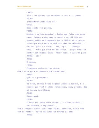 UM DEUS COM DUAS CARAS                                                       COELHO DE MORAES   8
___________________________________________________________________________________________

            CAROL
            (por trás deles) Vou terminar o prato... (passa).
            PEDRO
            (virando-se para ela) Tá.
            CAROL
            Eles estão com pressa.
            PEDRO
            Atende o melhor possível. Tenho que falar com essa
            cara. (abana a mão para o casal e sorri) São dos
            nossos melhores fregueses (para JANUS, mais baixo)
            Sinto que hoje será um bom dia para os negócios...
            não sei quanto a você... mas, aq ui...                         Começou
            cedo... Acho que você me deu sorte.                         (logo entra um
            senhor com guarda-chuva. Pedro sorri e vira-se para
            JANUS). Viu?
            JANUS
            É mesmo.
            PEDRO
            Começamos cedo. Já tem gente.
JANUS olha para as pessoas que conversam.
            JANUS
            Qual é o problema?
            PEDRO
            Tá cego, PEDRO? Nosso negócio precisa render. Eis
            porque que você é sócio financeiro, mas, precisa dar
            as caras, meu chapa.
            JANUS
            Estou aqui.
            PEDRO
            É isso aí! Venha mais vezes... O olhar do dono...
            não conhece a expressão?
JANUS respira fundo, olha para PEDRO, senta-se, CAROL vem
com os pratos,           agora vestindo um roupão da casa.
            JANUS
 