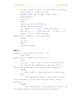 UM DEUS COM DUAS CARAS                                                       COELHO DE MORAES 81
___________________________________________________________________________________________

            É melhor deixar do jeito que está. Enfiar mais gente
            nesta historia é complicar tudo.
            MIRIAM (disca, mas, ninguém atende / tenta
            repetidamente)
            Pode ser.
            JANUS
            Fica um nó difícil de desatar.
            MIRIAM (continua discando)
            Alô, URIAS? (...) Calma.                 Acabei de chegar... (...)
            Não, não é... (...) Não, aqui não... Eu Não. (...)
            Espera. Vou aí. (URIAS desliga).
MIRIAM baixa o aparelho / olha para JANUS
            MIRIAM
            Vou sair.
            JANUS
            Grande novidade.


CENA 75
exterior – avenida/quarto de hotel – dia
            URIAS vê TV
MIRIAM      entra / URIAS volta-se para ela
            URIAS
            E agora... o que é que eu faço? Ela telefonou pra
            cá. (vira-se para MIRIAM) Foi você que contou?
MIRIAM aproxima-se dele. Toca URIAS, tenta acalmá-lo.
            MIRIAM
                    Não. URIAS... calma. Não precisa ficar assim.
           URIAS
                    Fica sabendo que DORA me disse todos os teus
porcos segredos... Ouviu? Agora ela quer falar comigo...
Para que?
            MIRIAM
                    Você está maluco... está parecendo a DORA... se
não fossem irmãos eu não acreditaria na semelhança...
 
