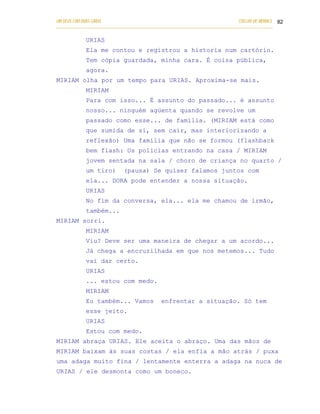 UM DEUS COM DUAS CARAS                                                       COELHO DE MORAES 82
___________________________________________________________________________________________

            URIAS
            Ela me contou e registrou a historia num cartório.
            Tem cópia guardada, minha cara. É coisa pública,
            agora.
MIRIAM olha por um tempo para URIAS. Aproxima-se mais.
            MIRIAM
            Para com isso... É assunto do passado... é assunto
            nosso... ninguém agüenta quando se revolve um
            passado como esse... de família. (MIRIAM está como
            que sumida de si, sem cair, mas interiorizando a
            reflexão) Uma família que não se formou (flashback
            bem flash: Os policias entrando na casa / MIRIAM
            jovem sentada na sala / choro de criança no quarto /
            um tiro)        (pausa) Se quiser falamos juntos com
            ela... DORA pode entender a nossa situação.
            URIAS
            No fim da conversa, ela... ela me chamou de irmão,
            também...
MIRIAM sorri.
            MIRIAM
            Viu? Deve ser uma maneira de chegar a um acordo...
            Já chega a encruzilhada em que nos metemos... Tudo
            vai dar certo.
            URIAS
            ... estou com medo.
            MIRIAM
            Eu também... Vamos              enfrentar a situação. Só tem
            esse jeito.
            URIAS
            Estou com medo.
MIRIAM abraça URIAS. Ele aceita o abraço. Uma das mãos de
MIRIAM baixam às suas costas / ela enfia a mão atrás / puxa
uma adaga muito fina / lentamente enterra a adaga na nuca de
URIAS / ele desmonta como um boneco.
 