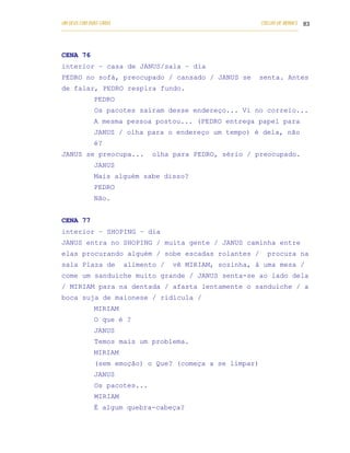 UM DEUS COM DUAS CARAS                                                       COELHO DE MORAES 83
___________________________________________________________________________________________




CENA 76
interior – casa de JANUS/sala – dia
PEDRO no sofá, preocupado / cansado / JANUS se                              senta. Antes
de falar, PEDRO respira fundo.
            PEDRO
            Os pacotes saíram desse endereço... Vi no correio...
            A mesma pessoa postou... (PEDRO entrega papel para
            JANUS / olha para o endereço um tempo) é dela, não
            é?
JANUS se preocupa...               olha para PEDRO, sério / preocupado.
            JANUS
            Mais alguém sabe disso?
            PEDRO
            Não.


CENA 77
interior – SHOPING – dia
JANUS entra no SHOPING / muita gente / JANUS caminha entre
elas procurando alguém / sobe escadas rolantes /                               procura na
sala Plaza de          alimento /          vê MIRIAM, sozinha, à uma mesa /
come um sanduíche muito grande / JANUS senta-se ao lado dela
/ MIRIAM para na dentada / afasta lentamente o sanduíche / a
boca suja de maionese / ridícula /
            MIRIAM
            O que é ?
            JANUS
            Temos mais um problema.
            MIRIAM
            (sem emoção) o Que? (começa a se limpar)
            JANUS
            Os pacotes...
            MIRIAM
            É algum quebra-cabeça?
 