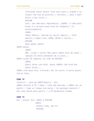 UM DEUS COM DUAS CARAS                                                       COELHO DE MORAES 85
___________________________________________________________________________________________

            (tentando falar baixo) Você saiu para a cidade e eu
            fiquei com ela na piscina... sozinho... quer o que?
            Rolou o que rolou...
            MIRIAM
            Isso      não têm mais importância. (JANUS                      a toma pelo
            braço e a arrasta para fora do shopping / no
            estacionamento)
            JANUS
            Vamos embora. (entram no carro) Depois... Você
            mentiu o tempo todo. DORA, URIAS e outros...
            MIRIAM
            Quer mesmo saber?
JANUS pensa
            JANUS
            Não. (liga o carro) Não quero saber mais de nada...
            (pausa) Eu estou pensando em ir para...
CAROL surge de repente, do lado de MIRIAM
            CAROL
            Quero falar com você. (para JANUS) Com você não
            quero falar...
JANUS olha para ela, irritado. Sai do carro. O carro parte
com as duas.


CENA 78
interior – casa de JANUS/quarto – dia
JANUS assiste à TV / bebe / toma uma decisão / JANUS vai ao
quarto / joga as roupas nas malas / de qualquer maneira /
faz suas malas para partir / a TV permanece ligada


CENA 79
ext – praça– dia            CAROL e MIRIAM
                           CAROL
                            Acabou tudo, não é?
                            MIRIAM
 