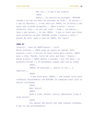 UM DEUS COM DUAS CARAS                                                       COELHO DE MORAES 86
___________________________________________________________________________________________

                            Não sei... O que é que acabou?
                            CAROL
                            Agora... Eu preciso me proteger. (MIRIAM
calada.) Eu não vou mais me esconder de você... se quiser...
o que eu descobri... é meu amor por JANUS, eu já disse e não
quero que ninguém atrapalhe... (abre a bolsa / retira
dinheiro) olha... eu dou pra você... foge... vá embora...
faça o que quiser... Eu amo JANUS.                       O que eu tenho que fazer
para acreditar em mim? (MIRIAM calada / franze o cenho /
pensa) Me leva           para a casa de JANUS. Por favor?


CENA 80
interior – casa de JANUS/quarto – noite
Malas prontas... JANUS pega um casaco do cabide. Está
prestes a sair. O brilho do farol entra pela janela. JANUS
para e olha. Tensão. Porta de carro que bate / Passos /
batem à porta / JANUS demora a atender / por fim abre / as
mulheres entram / a TV permanece ligada como som ao fundo
                   CAROL
                   JANUS, me desculpa... queria te vez... e
explicar...
                   JANUS
                    O que você quer, CAROL... tem alguma coisa para
confessar secretamente com MIRIAM? Já tramaram tudo? (ela se
mostra intrigada)
                   CAROL
                   Não! devia?
                   JANUS
                   Quem é você, afinal? (sorri, debochado) O que é
você afinal?
                   CAROL
                   Sou apenas uma pessoa que sabe algumas verdades.
E que te ama profundamente.
 