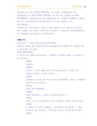 UM DEUS COM DUAS CARAS                                                       COELHO DE MORAES 90
___________________________________________________________________________________________

imagens na TV) CAROL MARIANI, 19 anos, trabalhava de
garçonete no PUB PATER NOSTER, no sul da cidade e DORA
PAUSÂNIAS, secretaria nas empresas de                         TADEU ORIANO, a quem
ela foi acusada de assassinato. O caso ganhou as
manchetes...
(repórter continua a falar, mas mudo, e só vemos as fotos
das irmãs, em lento zoom até atingir o monitor desagregando
as imagens em pixels e elétrons).


CENA 84
exterior - casa da piscina/fachada –
Quatro cenas que demonstrem passagem de tempo em função das
4 estações do ano.
(SOM AMBIENTE)
O carro de JANUS estaciona / JANUS e CAROL saem e sorvem o
ar fresco.
            JANUS
            Vamos?
            CAROL
            Claro. ( ela pega uma florzinha azul e pões no
            cabelo) Aqui é tão lindo...
            JANUS
            Tivemos sorte. Um dia muito agradável. Aqui é sempre
            bonito em janeiro.
            CAROL
            Pena que MIRIAM...
            JANUS
            Duas pessoas... dois assassinatos...
            CAROL
            Sabe o que eu pensei? Que a gente podia morar aqui.
            JANUS
            A idéia é muito legal... Distante do mundo... Mas
            você é tão jovem... Pra que ficar longe do mundo?
            CAROL
 