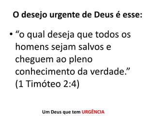 O desejo urgente de Deus é esse:

• “o qual deseja que todos os
homens sejam salvos e
cheguem ao pleno
conhecimento da verdade.”
(1 Timóteo 2:4)
Um Deus que tem URGÊNCIA

 