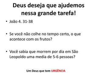 Deus deseja que ajudemos
nessa grande tarefa!
• João 4. 31-38
• Se você não colhe no tempo certo, o que
acontece com os frutos?
• Você sabia que morrem por dia em São
Leopoldo uma media de 5-6 pessoas?
Um Deus que tem URGÊNCIA

 