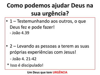 Como podemos ajudar Deus na
sua urgência?
• 1 – Testemunhando aos outros, o que
Deus fez e pode fazer!
- João 4.39

• 2 – Levando as pessoas a terem as suas
próprias experiências com Jesus!
- João 4. 21-42
* Isso é discipulado!
Um Deus que tem URGÊNCIA

 
