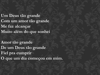 Um Deus tão grande
Com um amor tão grande
Me faz alcançar
Muito além do que sonhei
Amor tão grande
De um Deus tão grande
Fiel pra cumprir
O que um dia começou em mim.