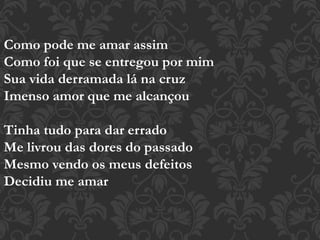 Como pode me amar assim
Como foi que se entregou por mim
Sua vida derramada lá na cruz
Imenso amor que me alcançou
Tinha tudo para dar errado
Me livrou das dores do passado
Mesmo vendo os meus defeitos
Decidiu me amar