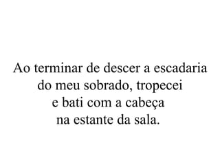 Ao terminar de descer a escadaria do meu sobrado, tropecei e bati com a cabeça  na estante da sala.  