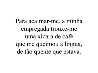 Para acalmar-me, a minha empregada trouxe-me uma xícara de café que me queimou a língua, de tão quente que estava. 