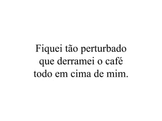 Fiquei tão perturbado que derramei o café todo em cima de mim. 